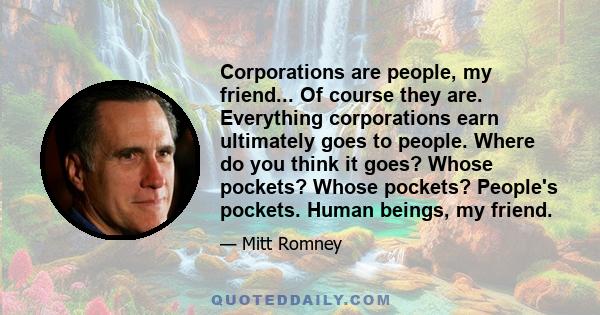 Corporations are people, my friend... Of course they are. Everything corporations earn ultimately goes to people. Where do you think it goes? Whose pockets? Whose pockets? People's pockets. Human beings, my friend.