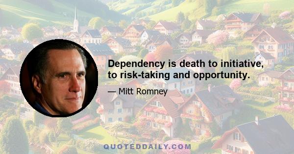 Dependency is death to initiative, to risk-taking and opportunity.