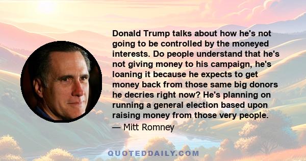 Donald Trump talks about how he's not going to be controlled by the moneyed interests. Do people understand that he's not giving money to his campaign, he's loaning it because he expects to get money back from those