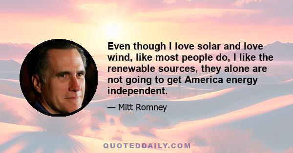 Even though I love solar and love wind, like most people do, I like the renewable sources, they alone are not going to get America energy independent.