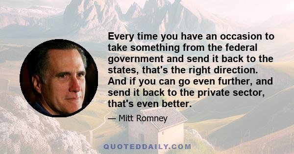 Every time you have an occasion to take something from the federal government and send it back to the states, that's the right direction. And if you can go even further, and send it back to the private sector, that's