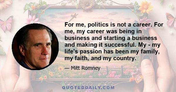 For me, politics is not a career. For me, my career was being in business and starting a business and making it successful. My - my life's passion has been my family, my faith, and my country.