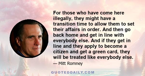 For those who have come here illegally, they might have a transition time to allow them to set their affairs in order. And then go back home and get in line with everybody else. And if they get in line and they apply to 