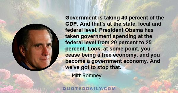 Government is taking 40 percent of the GDP. And that's at the state, local and federal level. President Obama has taken government spending at the federal level from 20 percent to 25 percent. Look, at some point, you