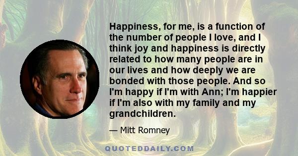 Happiness, for me, is a function of the number of people I love, and I think joy and happiness is directly related to how many people are in our lives and how deeply we are bonded with those people. And so I'm happy if