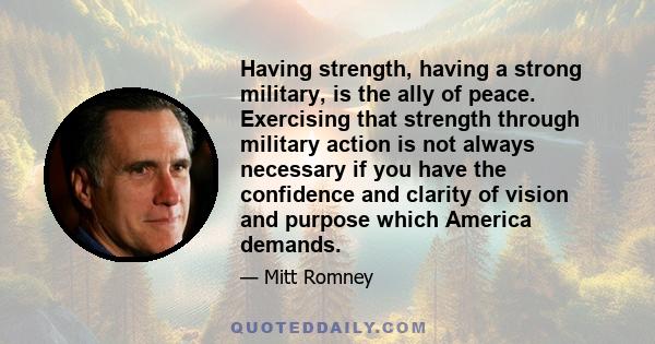 Having strength, having a strong military, is the ally of peace. Exercising that strength through military action is not always necessary if you have the confidence and clarity of vision and purpose which America