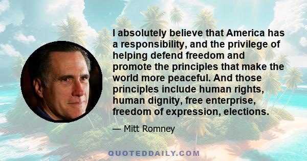 I absolutely believe that America has a responsibility, and the privilege of helping defend freedom and promote the principles that make the world more peaceful. And those principles include human rights, human dignity, 