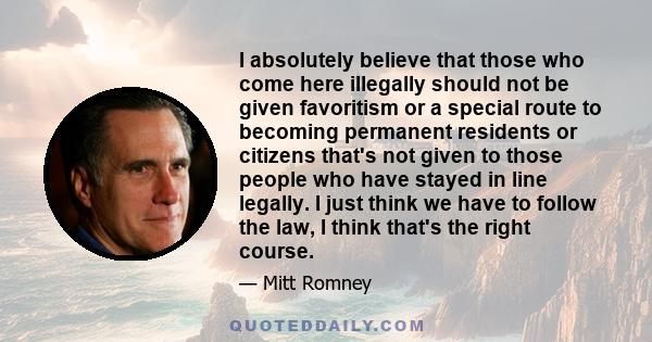 I absolutely believe that those who come here illegally should not be given favoritism or a special route to becoming permanent residents or citizens that's not given to those people who have stayed in line legally. I