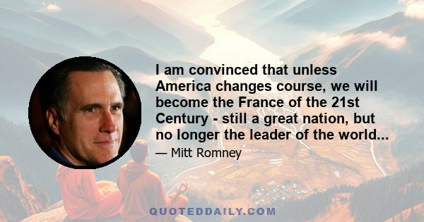 I am convinced that unless America changes course, we will become the France of the 21st Century - still a great nation, but no longer the leader of the world...