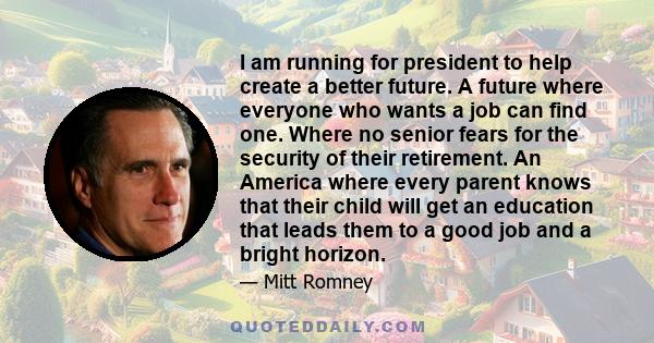 I am running for president to help create a better future. A future where everyone who wants a job can find one. Where no senior fears for the security of their retirement. An America where every parent knows that their 