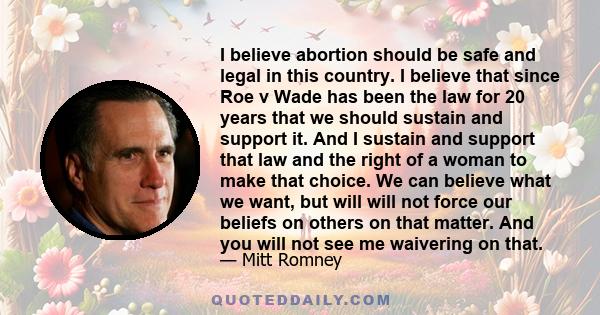 I believe abortion should be safe and legal in this country. I believe that since Roe v Wade has been the law for 20 years that we should sustain and support it. And I sustain and support that law and the right of a