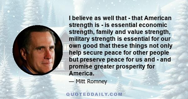 I believe as well that - that American strength is - is essential economic strength, family and value strength, military strength is essential for our own good that these things not only help secure peace for other