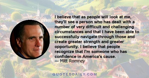 I believe that as people will look at me, they'll see a person who has dealt with a number of very difficult and challenging circumstances and that I have been able to successfully navigate through those and create