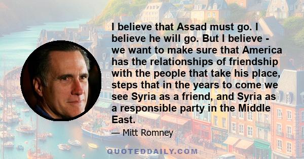 I believe that Assad must go. I believe he will go. But I believe - we want to make sure that America has the relationships of friendship with the people that take his place, steps that in the years to come we see Syria 