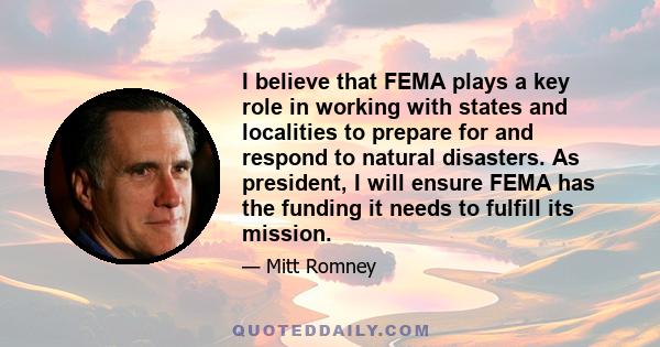 I believe that FEMA plays a key role in working with states and localities to prepare for and respond to natural disasters. As president, I will ensure FEMA has the funding it needs to fulfill its mission.