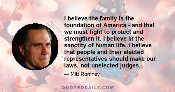 I believe the family is the foundation of America - and that we must fight to protect and strengthen it. I believe in the sanctity of human life. I believe that people and their elected representatives should make our