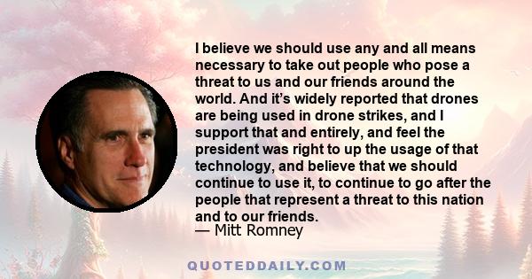 I believe we should use any and all means necessary to take out people who pose a threat to us and our friends around the world. And it’s widely reported that drones are being used in drone strikes, and I support that