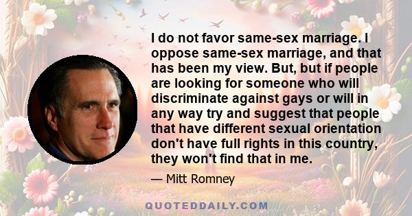 I do not favor same-sex marriage. I oppose same-sex marriage, and that has been my view. But, but if people are looking for someone who will discriminate against gays or will in any way try and suggest that people that