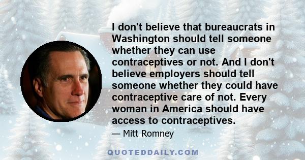 I don't believe that bureaucrats in Washington should tell someone whether they can use contraceptives or not. And I don't believe employers should tell someone whether they could have contraceptive care of not. Every