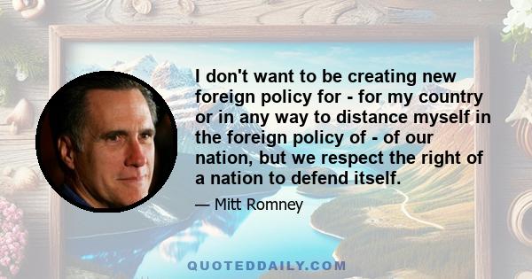 I don't want to be creating new foreign policy for - for my country or in any way to distance myself in the foreign policy of - of our nation, but we respect the right of a nation to defend itself.