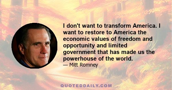 I don't want to transform America. I want to restore to America the economic values of freedom and opportunity and limited government that has made us the powerhouse of the world.