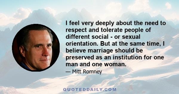 I feel very deeply about the need to respect and tolerate people of different social - or sexual orientation. But at the same time, I believe marriage should be preserved as an institution for one man and one woman.