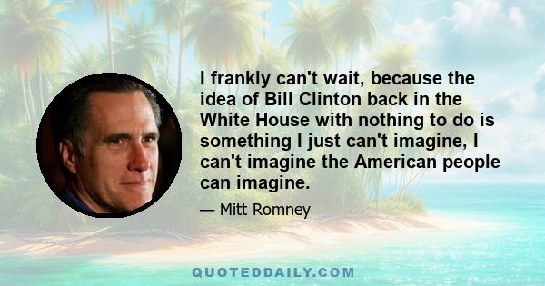 I frankly can't wait, because the idea of Bill Clinton back in the White House with nothing to do is something I just can't imagine, I can't imagine the American people can imagine.