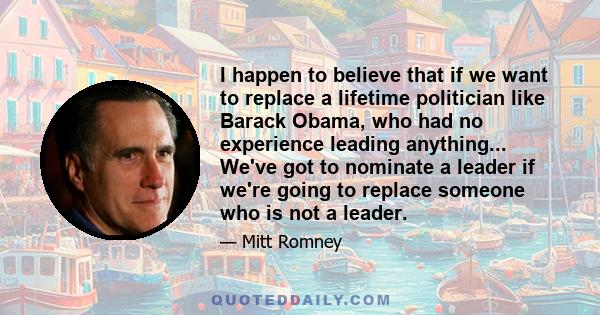 I happen to believe that if we want to replace a lifetime politician like Barack Obama, who had no experience leading anything... We've got to nominate a leader if we're going to replace someone who is not a leader.