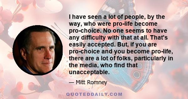 I have seen a lot of people, by the way, who were pro-life become pro-choice. No one seems to have any difficulty with that at all. That's easily accepted. But, if you are pro-choice and you become pro-life, there are a 