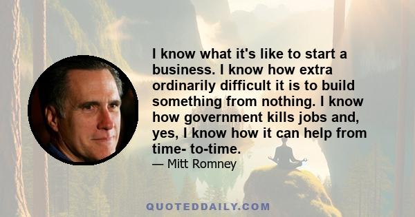 I know what it's like to start a business. I know how extra ordinarily difficult it is to build something from nothing. I know how government kills jobs and, yes, I know how it can help from time- to-time.