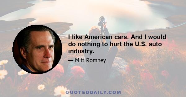 I like American cars. And I would do nothing to hurt the U.S. auto industry.