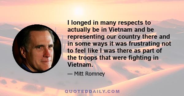 I longed in many respects to actually be in Vietnam and be representing our country there and in some ways it was frustrating not to feel like I was there as part of the troops that were fighting in Vietnam.