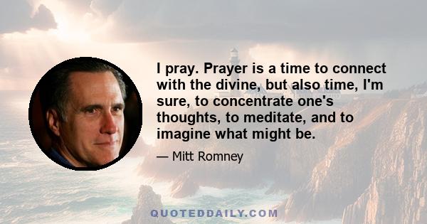 I pray. Prayer is a time to connect with the divine, but also time, I'm sure, to concentrate one's thoughts, to meditate, and to imagine what might be.