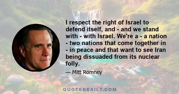 I respect the right of Israel to defend itself, and - and we stand with - with Israel. We're a - a nation - two nations that come together in - in peace and that want to see Iran being dissuaded from its nuclear folly.