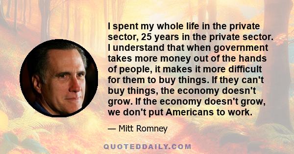 I spent my whole life in the private sector, 25 years in the private sector. I understand that when government takes more money out of the hands of people, it makes it more difficult for them to buy things. If they