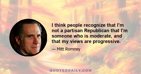 I think people recognize that I'm not a partisan Republican that I'm someone who is moderate, and that my views are progressive.