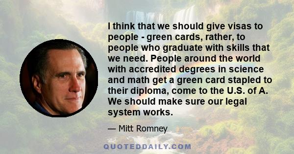 I think that we should give visas to people - green cards, rather, to people who graduate with skills that we need. People around the world with accredited degrees in science and math get a green card stapled to their