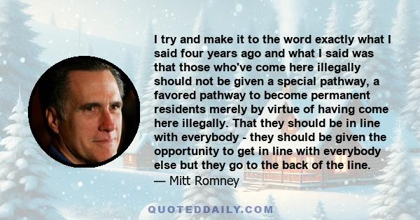 I try and make it to the word exactly what I said four years ago and what I said was that those who've come here illegally should not be given a special pathway, a favored pathway to become permanent residents merely by 