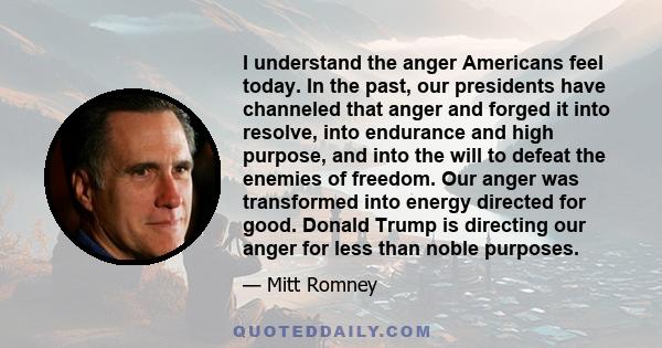 I understand the anger Americans feel today. In the past, our presidents have channeled that anger and forged it into resolve, into endurance and high purpose, and into the will to defeat the enemies of freedom. Our