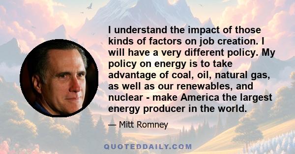 I understand the impact of those kinds of factors on job creation. I will have a very different policy. My policy on energy is to take advantage of coal, oil, natural gas, as well as our renewables, and nuclear - make