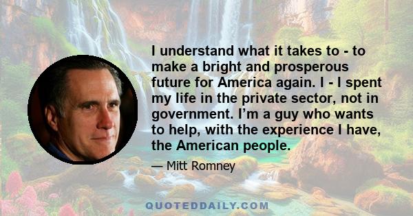 I understand what it takes to - to make a bright and prosperous future for America again. I - I spent my life in the private sector, not in government. I’m a guy who wants to help, with the experience I have, the