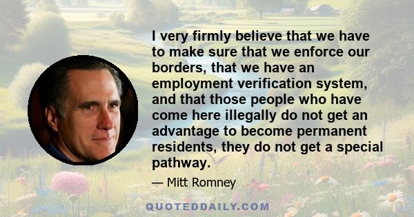 I very firmly believe that we have to make sure that we enforce our borders, that we have an employment verification system, and that those people who have come here illegally do not get an advantage to become permanent 