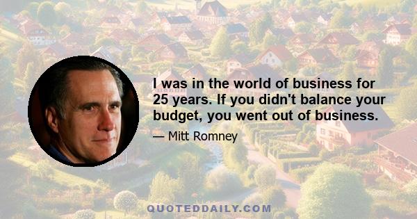 I was in the world of business for 25 years. If you didn't balance your budget, you went out of business.