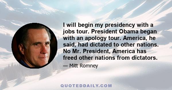 I will begin my presidency with a jobs tour. President Obama began with an apology tour. America, he said, had dictated to other nations. No Mr. President, America has freed other nations from dictators.