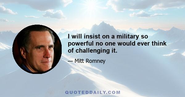 I will insist on a military so powerful no one would ever think of challenging it.