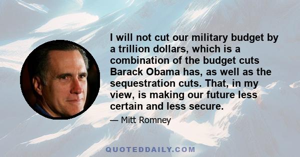 I will not cut our military budget by a trillion dollars, which is a combination of the budget cuts Barack Obama has, as well as the sequestration cuts. That, in my view, is making our future less certain and less