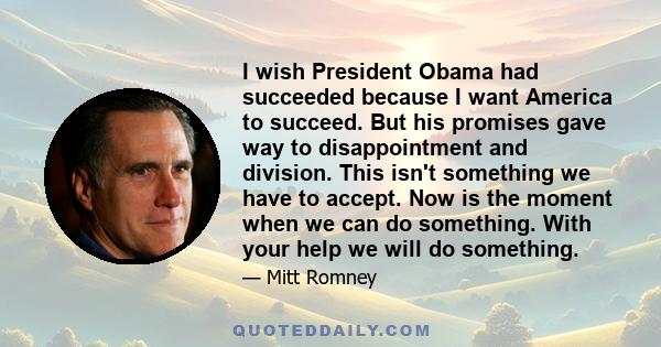 I wish President Obama had succeeded because I want America to succeed. But his promises gave way to disappointment and division. This isn't something we have to accept. Now is the moment when we can do something. With