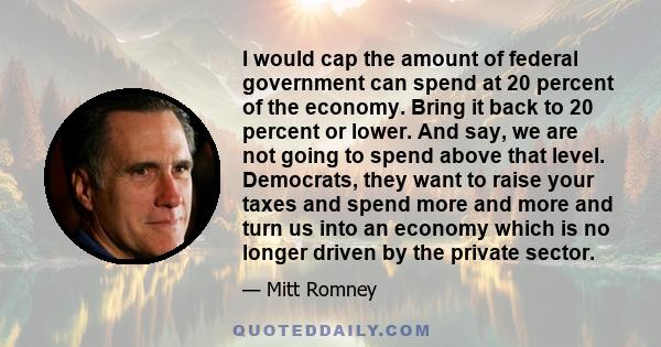 I would cap the amount of federal government can spend at 20 percent of the economy. Bring it back to 20 percent or lower. And say, we are not going to spend above that level. Democrats, they want to raise your taxes