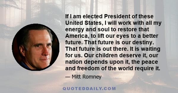 If I am elected President of these United States, I will work with all my energy and soul to restore that America, to lift our eyes to a better future. That future is our destiny. That future is out there. It is waiting 