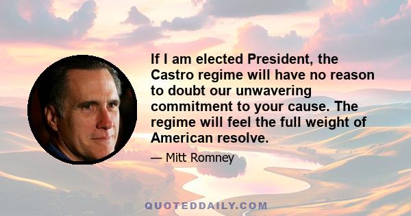 If I am elected President, the Castro regime will have no reason to doubt our unwavering commitment to your cause. The regime will feel the full weight of American resolve.